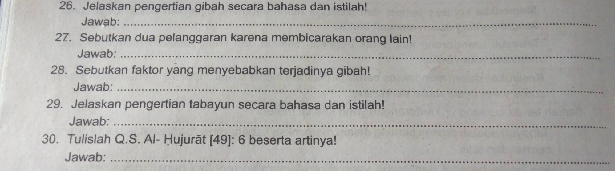 Jelaskan pengertian gibah secara bahasa dan istilah! 
Jawab:_ 
27. Sebutkan dua pelanggaran karena membicarakan orang lain! 
Jawab:_ 
28. Sebutkan faktor yang menyebabkan terjadinya gibah! 
Jawab:_ 
29. Jelaskan pengertian tabayun secara bahasa dan istilah! 
Jawab:_ 
30. Tulislah Q.S. Al- Hujurāt [ 49 ]: 6 beserta artinya! 
Jawab:_