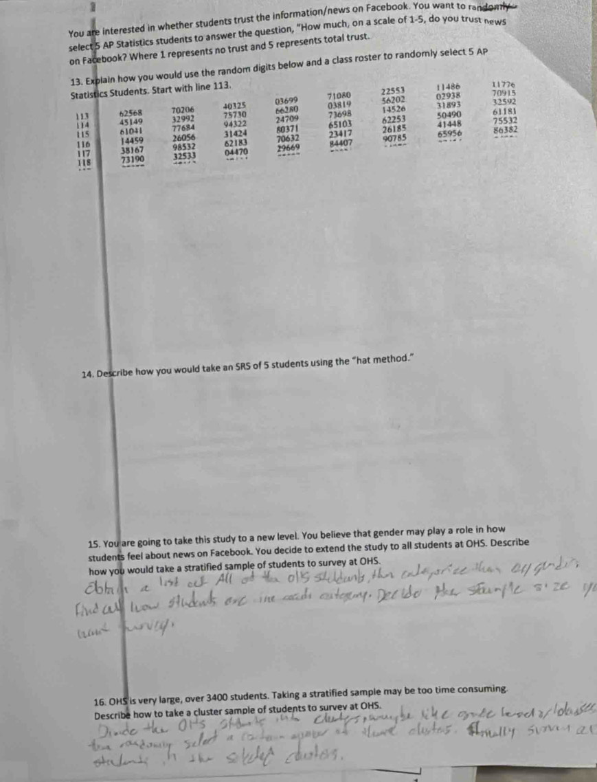 You are interested in whether students trust the information/news on Facebook. You want to randomly 
select 5 AP Statistics students to answer the question, “How much, on a scale of 1-5, do you trust news 
on Facebook? Where 1 represents no trust and 5 represents total trust. 
13. Explain how you would use the random digits below and a class roster to randomly select 5 Ap 
Statistics Students. Start with line 113. 11486 11776 70915
71080 22553

113 62568 70206 beginarrayr 40325 75730endarray 03699 03819 56202 02938 32592
66280 14526 31893
24709 73698
1 1 4 45149 94322 50490 61181
6225
115 80371 75532
116 beginarrayr 61041 14459 38167 73190 hline endarray beginarrayr 12992 77684 hline 76054 94512 hline 32513 hline endarray 31424 70632 65103 23417 26185 65956 41448 86382
52 8
117 04470 29669 8 40 ) 7 90785
118
14. Describe how you would take an SRS of 5 students using the “hat method.” 
15. You are going to take this study to a new level. You believe that gender may play a role in how 
students feel about news on Facebook. You decide to extend the study to all students at OHS. Describe 
how you would take a stratified sample of students to survey at OHS. 
16. OHS is very large, over 3400 students. Taking a stratified sample may be too time consuming. 
Describe how to take a cluster sample of students to survev at OHS.