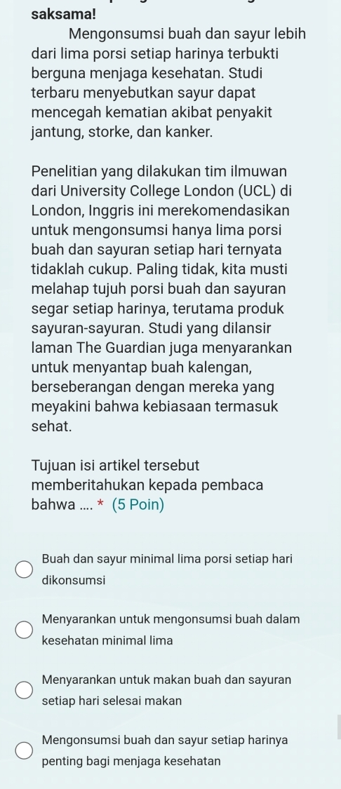 saksama!
Mengonsumsi buah dan sayur lebih
dari lima porsi setiap harinya terbukti
berguna menjaga kesehatan. Studi
terbaru menyebutkan sayur dapat
mencegah kematian akibat penyakit
jantung, storke, dan kanker.
Penelitian yang dilakukan tim ilmuwan
dari University College London (UCL) di
London, Inggris ini merekomendasikan
untuk mengonsumsi hanya lima porsi
buah dan sayuran setiap hari ternyata
tidaklah cukup. Paling tidak, kita musti
melahap tujuh porsi buah dan sayuran
segar setiap harinya, terutama produk
sayuran-sayuran. Studi yang dilansir
laman The Guardian juga menyarankan
untuk menyantap buah kalengan,
berseberangan dengan mereka yang
meyakini bahwa kebiasaan termasuk
sehat.
Tujuan isi artikel tersebut
memberitahukan kepada pembaca
bahwa .... * (5 Poin)
Buah dan sayur minimal lima porsi setiap hari
dikonsumsi
Menyarankan untuk mengonsumsi buah dalam
kesehatan minimal lima
Menyarankan untuk makan buah dan sayuran
setiap hari selesai makan
Mengonsumsi buah dan sayur setiap harinya
penting bagi menjaga kesehatan