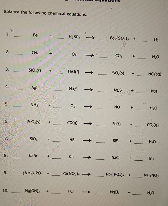 Balance the following chemical equations. 
1. _Fe + _ H_2SO_4 _  Fe_2(SO_4)_3+ _  H_2
2. _ CH_4 + _  O_2
_ CO_2 + _  H_2O
3. _ SICl_4(t) + _  H_2O(l) _ SiO_2(s) + _  HCl(aq)
4. _ Agl + _  Na_2S _ Ag_1S + _ NaI
5. _ NH_3 + _  O_2 _  NO + _  H_2O
6. _ FeO_3(s) + _  CO(g) _ Fe(t) + _  CO_2(g)
7. _ SiO_2 + _ HF _  SiF_4 + _  H_2O
8. _ NaBr + _  Cl_2 _  NaCl + _  Br_2
9. _ (NH_4)_3PO_4+ _  Pb(NO_3)_4 _ Pb_3(PO_4)_4+ _  NH_4NO_3
10. _ Mg(OH)_2+ _ HCl _  MgCl_2 + _  H_2O