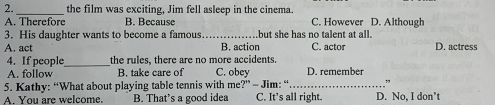 2._ the film was exciting, Jim fell asleep in the cinema.
A. Therefore B. Because C. However D. Although
3. His daughter wants to become a famous_ but she has no talent at all.
A. act B. action C. actor D. actress
4. If people_ the rules, there are no more accidents.
A. follow B. take care of C. obey D. remember
5. Kathy: “What about playing table tennis with me?” - Jim: “_
”
A. You are welcome. B. That’s a good idea C. It’s all right. D. No, I don’t