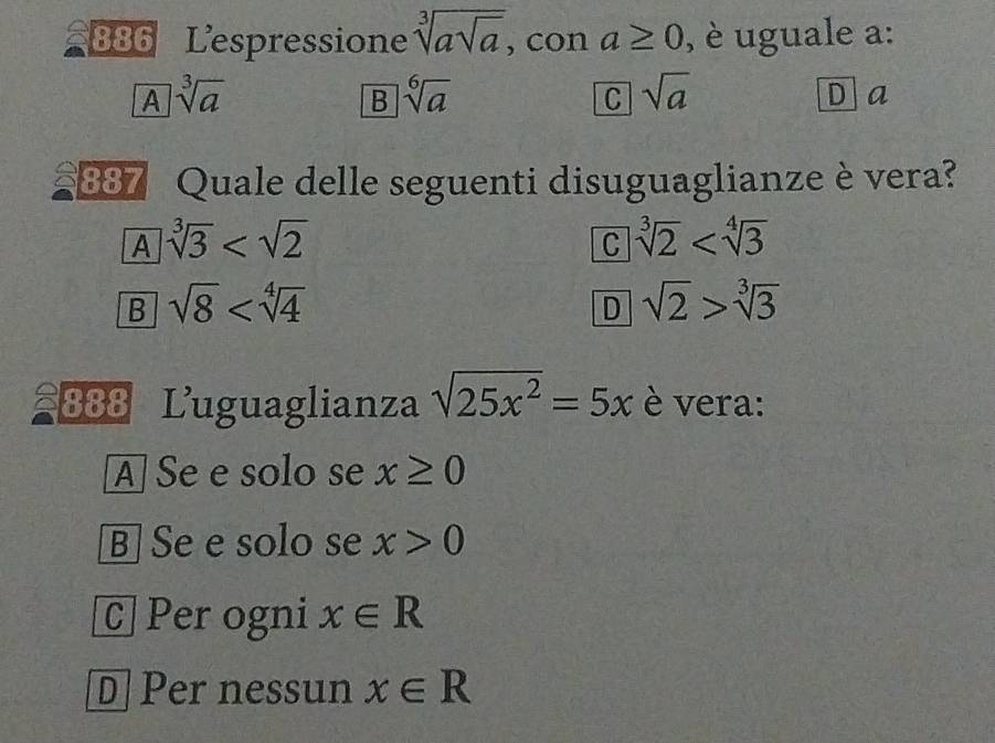 886 Lespressione sqrt[3](asqrt a) , con a≥ 0 , è uguale a:
A sqrt[3](a)
B sqrt[6](a)
C sqrt(a)
Da
387 Quale delle seguenti disuguaglianze è vera?
A sqrt[3](3)
C sqrt[3](2)
B sqrt(8)
D sqrt(2)>sqrt[3](3)
888 Luguaglianza sqrt(25x^2)=5x è vera:
A Se e solo se x≥ 0
B] Se e solo se x>0
C]Per ogni x∈ R
D Per nessun x∈ R