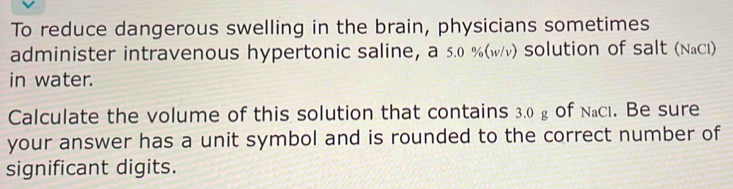 To reduce dangerous swelling in the brain, physicians sometimes 
administer intravenous hypertonic saline, a 5.0 % (wν) solution of salt (NaCl) 
in water. 
Calculate the volume of this solution that contains 3.0 g of Nacı. Be sure 
your answer has a unit symbol and is rounded to the correct number of 
significant digits.