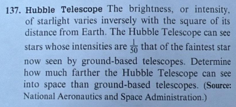 Hubble Telescope The brightness, or intensity, 
of starlight varies inversely with the square of its 
distance from Earth. The Hubble Telescope can see 
stars whose intensities are  1/50  that of the faintest star 
now seen by ground-based telescopes. Determine 
how much farther the Hubble Telescope can see 
into space than ground-based telescopes. (Source: 
National Aeronautics and Space Administration.)