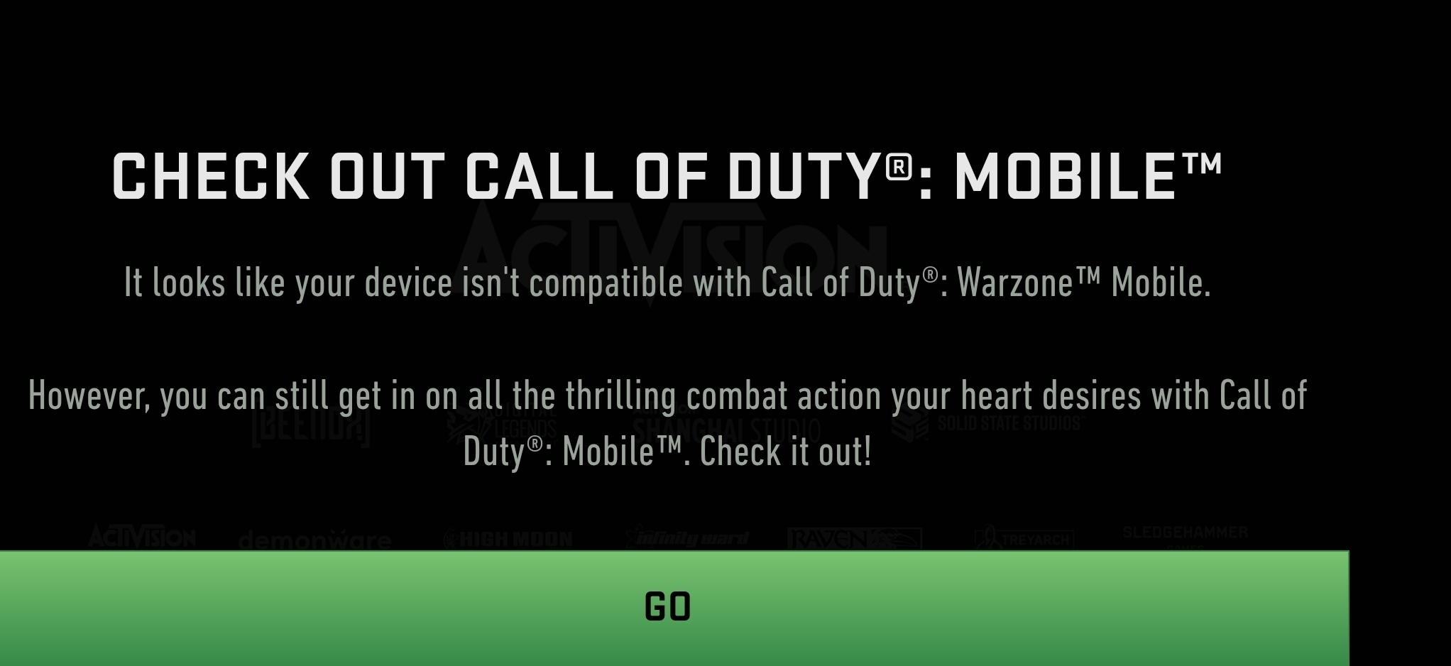 CHECK OUT CALL OF DUTY®: MOBILE™ 
It looks like your device isn't compatible with Call of Duty®: Warzone™ Mobile. 
However, you can still get in on all the thrilling combat action your heart desires with Call of 
Duty^(odot):Mobile^(TM) . Check it out! 
AcliVision _ demonware RAVENZ SLEDGEHAMMER 
GO