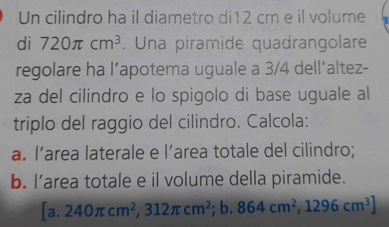 Un cilindro ha il diametro di12 cm e il volume
di 720π cm^3. Una piramide quadrangolare
regolare ha l’apotema uguale a 3/4 dell´altez-
za del cilindro e lo spigolo di base uguale al
triplo del raggio del cilindro. Calcola:
a. l’area laterale e l’area totale del cilindro;
b. l’area totale e il volume della piramide.
[a. 240π cm^2,312π cm^2 ; b. 864cm^2, 1296cm^3]