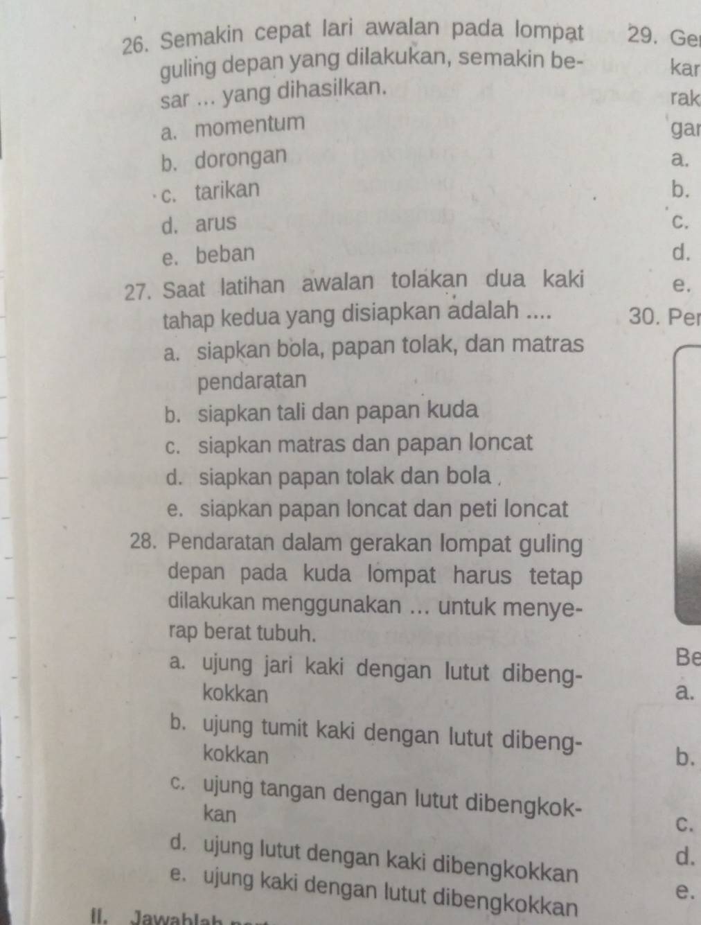 Semakin cepat lari awalan pada lompat 29. Ge
guling depan yang dilakukan, semakin be-
kar
sar ... yang dihasilkan.
rak
a. momentum
gar
b. dorongan a.
c. tarikan b.
d. arus C.
e. beban d.
27. Saat latihan awalan tolakan dua kaki
e.
tahap kedua yang disiapkan adalah .... 30. Per
a. siapkan bola, papan tolak, dan matras
pendaratan
b. siapkan tali dan papan kuda
c. siapkan matras dan papan loncat
d. siapkan papan tolak dan bola,
e. siapkan papan loncat dan peti loncat
28. Pendaratan dalam gerakan lompat guling
depan pada kuda lompat harus tetap
dilakukan menggunakan ... untuk menye-
rap berat tubuh.
Be
a. ujung jari kaki dengan lutut dibeng-
kokkan a.
b. ujung tumit kaki dengan lutut dibeng-
kokkan b.
c. ujung tangan dengan lutut dibengkok-
kan C.
d.
d. ujung lutut dengan kaki dibengkokkan
e. ujung kaki dengan lutut dibengkokkan
e.
I. Jawablat