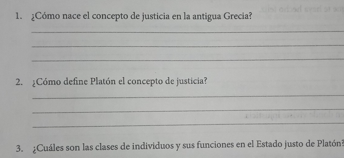 ¿Cómo nace el concepto de justicia en la antigua Grecia? 
_ 
_ 
_ 
2. ¿Cómo define Platón el concepto de justicia? 
_ 
_ 
_ 
3. ¿Cuáles son las clases de individuos y sus funciones en el Estado justo de Platón?