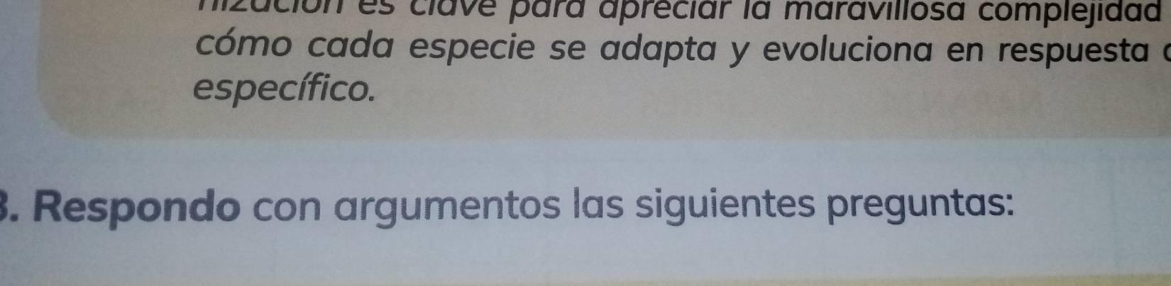 ución es clave para apréciar la maravillosa complejidad 
cómo cada especie se adapta y evoluciona en respuesta a 
específico. 
3. Respondo con argumentos las siguientes preguntas: