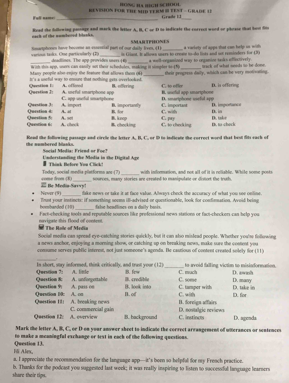 HONG HA HIGH SCHOOL
REVISION FOR THE MID TERM II TEST - GRADE 12
Full name:_ Grade 12_
Read the following passage and mark the letter A, B, C or D to indicate the correct word or phrase that best fits
each of the numbered blanks.
SMARTPHONES
Smartphones have become an essential part of our daily lives, (1)_ a variety of apps that can help us with
various tasks. One particularly (2) _is Giant. It allows users to create to-do lists and set reminders for (3)
_deadlines. The app provides users (4) _a well-organized way to organize tasks effectively.
With this app, users can easily set their schedules, making it simpler to (5) _track of what needs to be done.
Many people also enjoy the feature that allows them (6) _their progress daily, which can be very motivating.
It’s a useful way to ensure that nothing gets overlooked.
Question 1: A. offered B. offering C. to offer D. is offering
Question 2: A. useful smartphone app B. useful app smartphone
C. app useful smartphone D. smartphone useful app
Question 3: A. import B. importantly C. important D. importance
Question 4: A. at B. for C. with D. in
Question 5: A. set B. keep C. pay D. take
Question 6: A. check B. checking C. to checking D. to check
Read the following passage and circle the letter A, B, C, or D to indicate the correct word that best fits each of
the numbered blanks.
Social Media: Friend or Foe?
Understanding the Media in the Digital Age
Think Before You Click!
Today, social media platforms are (7) _with information, and not all of it is reliable. While some posts
come from (8) _sources, many stories are created to manipulate or distort the truth.
# Be Media-Savvy!
Never (9)_ fake news or take it at face value. Always check the accuracy of what you see online.
Trust your instincts: if something seems ill-advised or questionable, look for confirmation. Avoid being
bombarded (10) _false headlines on a daily basis.
Fact-checking tools and reputable sources like professional news stations or fact-checkers can help you
navigate this flood of content.
The Role of Media
Social media can spread eye-catching stories quickly, but it can also mislead people. Whether you're following
a news anchor, enjoying a morning show, or catching up on breaking news, make sure the content you
consume serves public interest, not just someone’s agenda. Be cautious of content created solely for (11)
_.
In short, stay informed, think critically, and trust your (12)_ to avoid falling victim to misinformation.
Question 7: A. little B. few C. much D. awash
Question 8: A. unforgettable B. credible C. some D. many
Question 9: A. pass on B. look into C. tamper with D. take in
Question 10: A. on B. of C. with D. for
Question 11: A. breaking news B. foreign affairs
C. commercial gain D. nostalgic reviews
Question 12: A. overview B. background C. instincts D. agenda
Mark the letter A, B, C, or D on your answer sheet to indicate the correct arrangement of utterances or sentences
to make a meaningful exchange or text in each of the following questions.
Question 13.
Hi Alex,
a. I appreciate the recommendation for the language app—it’s been so helpful for my French practice.
b. Thanks for the podcast you suggested last week; it was really inspiring to listen to successful language learners
share their tips.