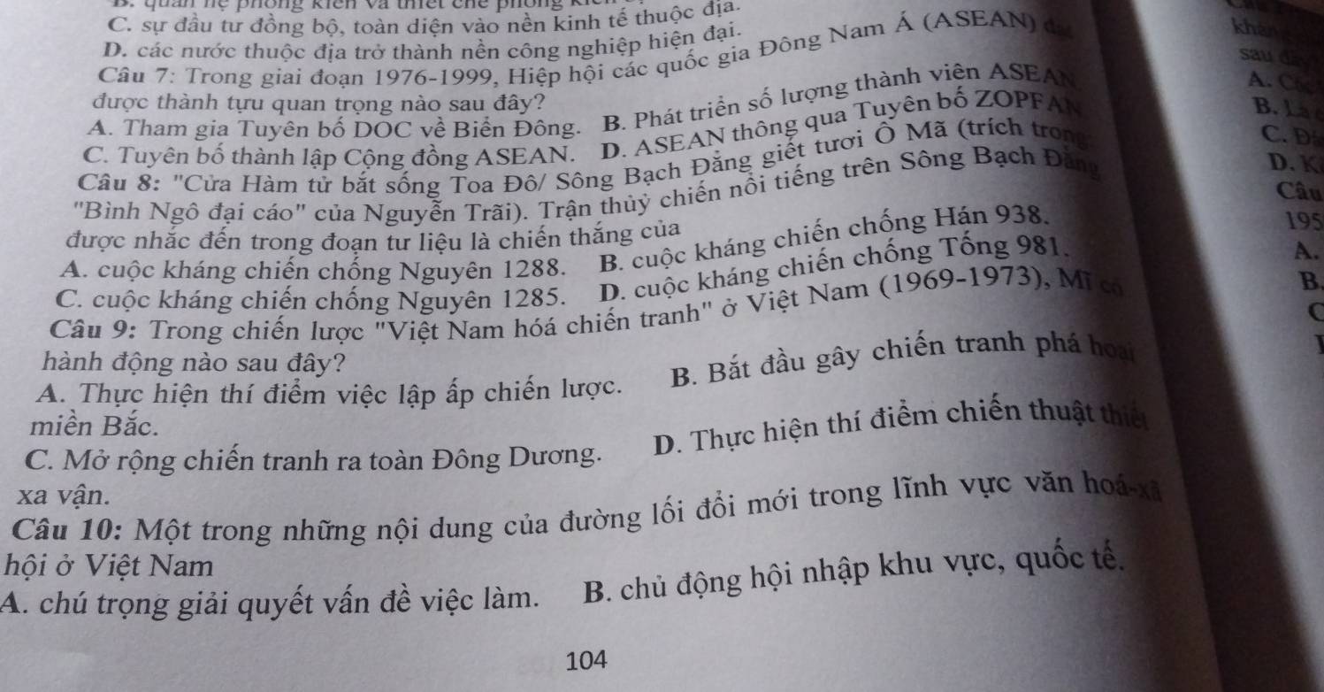 quan hệ phông kiên và tết che phông K
C. sự đầu tư đồng bộ, toàn diện vào nền kinh tế thuộc địa.
D. các nước thuộc địa trở thành nền công nghiệp hiện đại.
Câu 7: Trong giai đoạn 1976-1999, Hiệp hội các quốc gia Đông Nam Á (ASEAN) đã
khàn
sau day
A. C6
được thành tựu quan trọng nào sau đây?
A. Tham gia Tuyên bố DOC về Biển Đông. B. Phát triển số lượng thành viên ASEAN
C. Tuyên bố thành lập Cộng đồng ASEAN. D. ASEAN thông qua Tuyên bố ZOPFAN
B. La 
Câu 8: "Cửa Hàm tử bắt sống Toa Đô/ Sông Bạch Đằng giết tươi Ô Mã (trích trong
C. D
"Bình Ngô đại cáo" của Nguyễn Trãi). Trận thủỷ chiến nổi tiếng trên Sông Bạch Đăng
D. K
Câu
được nhắc đến trong đoạn tư liệu là chiến thắng của
A. cuộc kháng chiến chống Nguyên 1288. B. cuộc kháng chiến chống Hán 938.
195
C. cuộc kháng chiến chống Nguyên 1285. D. cuộc kháng chiến chống Tống 981.
A.
Câu 9: Trong chiến lược "Việt Nam hóá chiến tranh" ở Việt Nam (1969-1973) , Mĩ có
B.
C
hành động nào sau đây?
A. Thực hiện thí điểm việc lập ấp chiến lược. B. Bắt đầu gây chiến tranh phá hoại
miền Bắc.
C. Mở rộng chiến tranh ra toàn Đông Dương. D. Thực hiện thí điểm chiến thuật thiết
xa vận.
Câu 10: Một trong những nội dung của đường lối đổi mới trong lĩnh vực văn hoá- xã
hội ở Việt Nam
A. chú trọng giải quyết vấn đề việc làm. B. chủ động hội nhập khu vực, quốc tế.
104