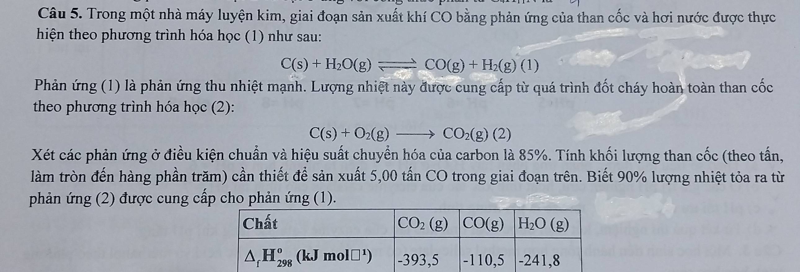 Trong một nhà máy luyện kim, giai đoạn sản xuất khí CO bằng phản ứng của than cốc và hơi nước được thực
hiện theo phương trình hóa học (1) như sau:
C(s)+H_2O(g)leftharpoons CO(g)+H_2(g)(1)
Phản ứng (1) là phản ứng thu nhiệt mạnh. Lượng nhiệt này được cung cấp từ quá trình đốt cháy hoàn toàn than cốc
theo phương trình hóa học (2):
C(s)+O_2(g)to CO_2(g)(2)
Xét các phản ứng ở điều kiện chuẩn và hiệu suất chuyển hóa của carbon là 85%. Tính khối lượng than cốc (theo tấn,
làm tròn đến hàng phần trăm) cần thiết để sản xuất 5,00 tấn CO trong giai đoạn trên. Biết 90% lượng nhiệt tỏa ra từ
phản ứng (2) được cung cấp cho phản ứng (1).