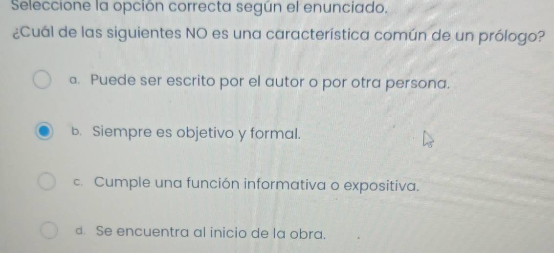 Seleccione la opción correcta según el enunciado.
¿Cuál de las siguientes NO es una característica común de un prólogo?
a. Puede ser escrito por el autor o por otra persona.
b. Siempre es objetivo y formal.
c. Cumple una función informativa o expositiva.
d. Se encuentra al inicio de la obra.