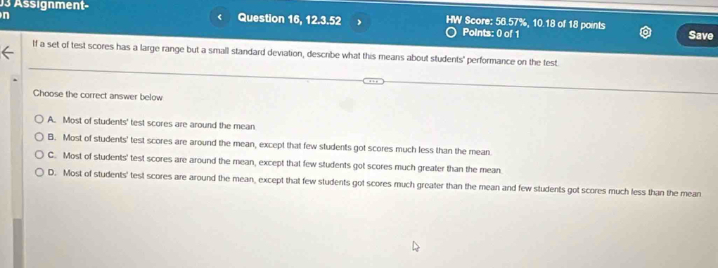 Assignment- Question 16, 12.3.52 > Score: 56.57%, 10.18 of 18 points

A. Most of students' test scores are around the mean
B. Most of students' test scores are around the mean, except that few students got scores much less than the mean
C. Most of students' test scores are around the mean, except that few students got scores much greater than the mean
D. Most of students' test scores are around the mean, except that few students got scores much greater than the mean and few students got scores much less than the mean