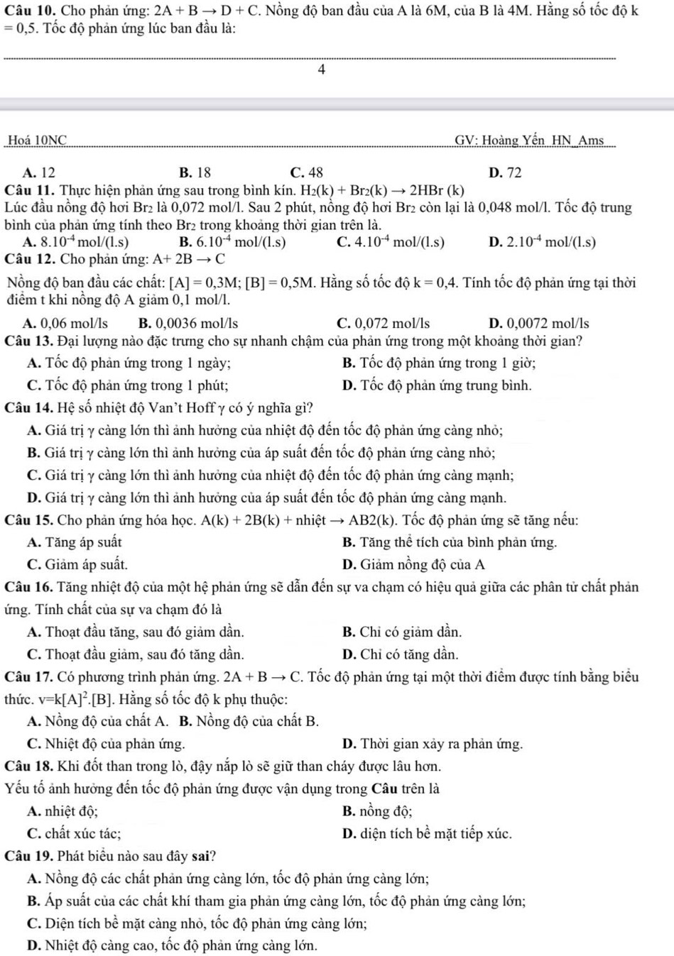 Cho phản ứng: 2A+Bto D+C. Nồng độ ban đầu của A là 6M, của B là 4M. Hằng số tốc độ k
=0,5. Tốc độ phản ứng lúc ban đầu là:
4
Hoá 10NC  GV: Hoàng Yến HN Ams
A. 12 B. 18 C. 48 D. 72
Câu 11. Thực hiện phản ứng sau trong bình kín. H_2(k)+Br_2(k)to 2HBr(k)
Lúc đầu nồng độ hơi Br₂ là 0,072 mol/l. Sau 2 phút, nồng độ hơi Br₂ còn lại là 0,048 mol/l. Tốc độ trung
bình của phản ứng tính theo Br2 trong khoảng thời gian trên là.
A. 8.10^(-4) mol/(l.s) B. 6.10^(-4) mol/(l.s) C. 4.10^(-4)mol/(1.s) D. 2.10^(-4)mol/(1.s)
Câu 12. Cho phản ứng: A+2Bto C
Nồng độ ban đầu các chất: [A]=0,3M;[B]=0,5M. Hằng số tốc độ k=0,4. Tính tốc độ phản ứng tại thời
điểm t khi nồng độ A giảm 0,1 mol/l.
A. 0,06 mol/ls B. 0,0036 mol/ls C. 0,072 mol/ls D. 0,0072 mol/ls
Câu 13. Đại lượng nào đặc trưng cho sự nhanh chậm của phản ứng trong một khoảng thời gian?
A. Tốc độ phản ứng trong 1 ngày; B. Tốc độ phản ứng trong 1 giờ;
C. Tốc độ phản ứng trong 1 phút; D. Tốc độ phản ứng trung bình.
Câu 14. Hệ số nhiệt độ Van't Hoff γ có ý nghĩa gì?
A. Giá trị γ càng lớn thì ảnh hưởng của nhiệt độ đến tốc độ phản ứng càng nhỏ;
B. Giá trị γ càng lớn thì ảnh hưởng của áp suất đến tốc độ phản ứng càng nhỏ;
C. Giá trị γ càng lớn thì ảnh hưởng của nhiệt độ đến tốc độ phản ứng cảng mạnh;
D. Giá trị y càng lớn thì ảnh hưởng của áp suất đến tốc độ phản ứng càng mạnh.
Câu 15. Cho phản ứng hóa học. A(k)+2B(k)+nhihat etto AB 32(k). Tốc độ phản ứng sẽ tăng nếu:
A. Tăng áp suất B. Tăng thể tích của bình phản ứng.
C. Giảm áp suất. D. Giảm nồng độ của A
Câu 16. Tăng nhiệt độ của một hệ phản ứng sẽ dẫn đến sự va chạm có hiệu quả giữa các phân tử chất phản
ứng. Tính chất của sự va chạm đó là
A. Thoạt đầu tăng, sau đó giảm dần. B. Chỉ có giảm dần.
C. Thoạt đầu giảm, sau đó tăng dần. D. Chỉ có tăng dần.
Câu 17. Có phương trình phản ứng. 2A+Bto C. Tốc độ phản ứng tại một thời điểm được tính bằng biểu
thức. v=k[A]^2.[B]. Hằng số tốc độ k phụ thuộc:
A. Nồng độ của chất A. B. Nồng độ của chất B.
C. Nhiệt độ của phản ứng. D. Thời gian xảy ra phản ứng.
Câu 18. Khi đốt than trong lò, đậy nắp lò sẽ giữ than cháy được lâu hơn.
Yếu tố ảnh hưởng đến tốc độ phản ứng được vận dụng trong Câu trên là
A. nhiệt độ; B. nồng độ;
C. chất xúc tác; D. diện tích bề mặt tiếp xúc.
Câu 19. Phát biểu nào sau đây sai?
A. Nồng độ các chất phản ứng càng lớn, tốc độ phản ứng càng lớn;
B. Áp suất của các chất khí tham gia phản ứng càng lớn, tốc độ phản ứng càng lớn;
C. Diện tích bề mặt càng nhỏ, tốc độ phản ứng càng lớn;
D. Nhiệt độ càng cao, tốc độ phản ứng càng lớn.