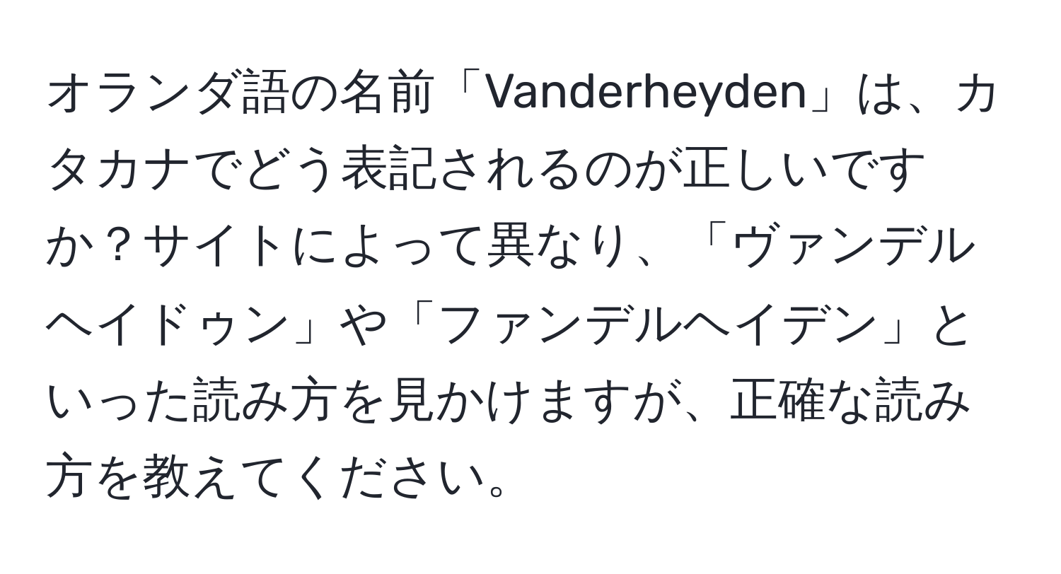 オランダ語の名前「Vanderheyden」は、カタカナでどう表記されるのが正しいですか？サイトによって異なり、「ヴァンデルヘイドゥン」や「ファンデルヘイデン」といった読み方を見かけますが、正確な読み方を教えてください。