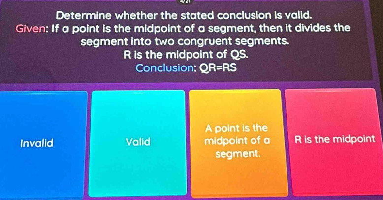 Determine whether the stated conclusion is valid.
Given: If a point is the midpoint of a segment, then it divides the
segment into two congruent segments.
R is the midpoint of QS.
Conclusion: QR=RS
A point is the
Invalid Valid midpoint of a R is the midpoint
segment.