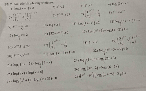 Giải các bắt phương trình sau:
1) log _5(x+1)>2 2) 3^x<2</tex> 3) 2^x>5 4) log _2(3x)>5
5) ( 1/5 )^x-1≥ ( 1/5 )^x^2-x-a 6) 3^(x^2)-13<27</tex> 7) ( 1/2 )^x^2-1 8) 2^(2x)<2^(x+6)
9) 5^(x+1)- 1/5 >0 10) log x≥ 1 11) log _3(13-x^2)≥ 2 12) log _ 1/3 (31-x^2)≥ -3
13) log _ 2/3 x>2 14) (32-2^(x-1))≥ 0 15) log _3(x^2+1)-log _3(x+21)≤ 0
16) 2^(x+1).3^x≤ 72 17) ( 1/7 )^x^2+x> 1/49  18) 2^x>3^x 19) ( 3/4 )^x-1>( 3/4 )^-x+3
20) 3^(x+2)<9^(2x+7) 21) log _ 2/5 (x-4)+1>0 22) log _ 1/2 (x^2-5x+7)>0
23) log _ 1/2 (3x-2)>log _ 1/2 (4-x) 24) log _ 1/3 (1-x)>log _ 1/3 (2x+3)
25) log (2x) 26) log _2(3x-2)>log _2(6-5x)
27) log _2(x^2+1)-log _2(x+31)<0</tex> 28) (3^(x^2)-9^x)· [log _3(x+25)-3]≤ 0