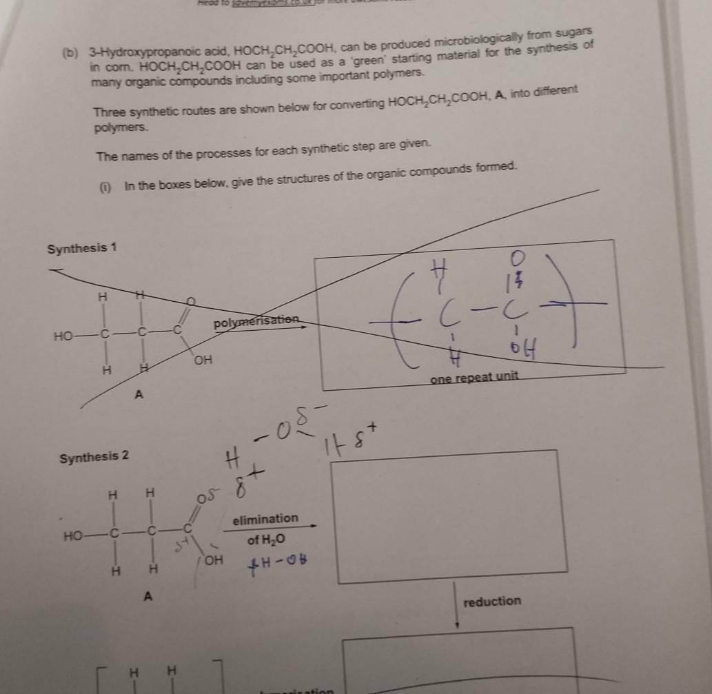 he be to sovemye 
(b) 3 -Hydroxypropanoic acid, HOCH_2CH_2COOH , can be produced microbiologically from sugars 
in corn. HOCH_2CH_2COOH H can be used as a 'green' starting material for the synthesis of 
many organic compounds including some important polymers. 
Three synthetic routes are shown below for converting HOCH_2CH_2COOH, , A, into different 
polymers. 
The names of the processes for each synthetic step are given. 
(i) In the boxes below, give the structures of the organic compounds formed. 
Synthesis 2
H H
HO C C C elimination 
of H_2O
OH
H H
A 
reduction
H H
