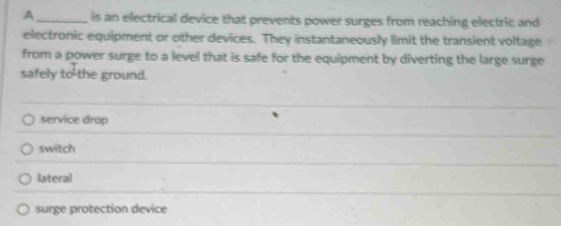 A_ is an electrical device that prevents power surges from reaching electric and
electronic equipment or other devices. They instantaneously limit the transient voltage
from a power surge to a level that is safe for the equipment by diverting the large surge
safely to the ground.
service drop
_
switch
_
lateral
surge protection device