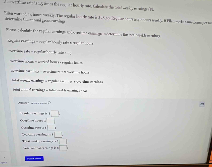 The overtime rate is 1.5 times the regular hourly rate. Calculate the total weekly earnings ($). 
Ellen worked 44 hours weekly. The regular hourly rate is $28.50. Regular hours is 40 hours weekly. if Ellen works same hours per we 
determine the annual gross earnings. 
Please calculate the regular earnings and overtime earnings to determine the total weekly earnings. 
Regular earnings = regular hourly rate x regular hours 
overtime rate = regular hourly rate x 1.5
overtime hours = worked hours - regular hours 
overtime earnings = overtime rate x overtime hours
total weekly earnings = regular earnings + overtime earnings 
total annual earnings = total weekly earnings x 52 
Answer Attempt s out of 
Regular earnings is $ □; 
Overtime hours is □; 
Overtime rate is $ □; 
Overtime earnings is $ □; 
Total weekly earnings is $ □; 
Total annual earnings is $ □; 
Sabmit Answer 
Log Out