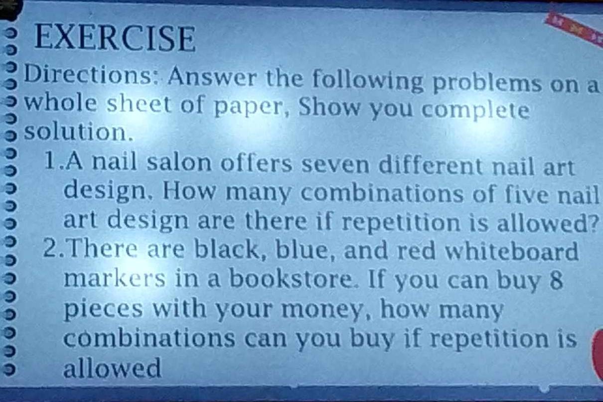 EXERCISE 
Directions: Answer the following problems on a 
whole sheet of paper, Show you complete 
solution. 
1.A nail salon offers seven different nail art 
design. How many combinations of five nail 
art design are there if repetition is allowed? 
2.There are black, blue, and red whiteboard 
markers in a bookstore. If you can buy 8
pieces with your money, how many 
combinations can you buy if repetition is 
allowed