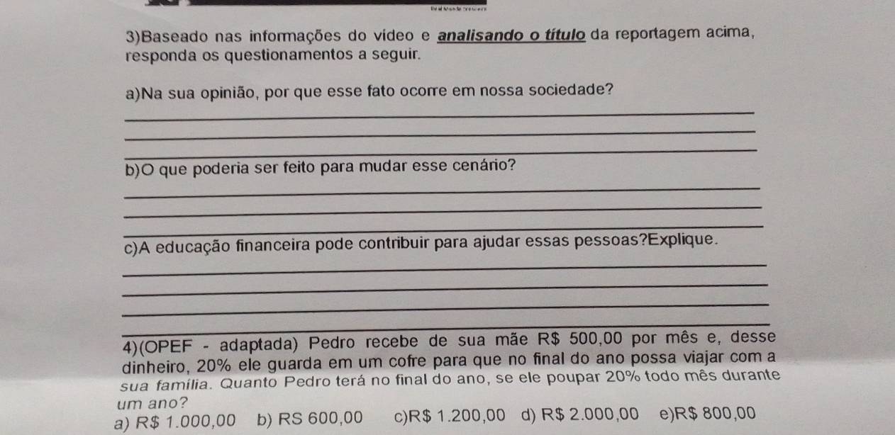 3)Baseado nas informações do vídeo e analisando o título da reportagem acima,
responda os questionamentos a seguir.
_
a)Na sua opinião, por que esse fato ocorre em nossa sociedade?
_
_
_
b)O que poderia ser feito para mudar esse cenário?
_
_
_
c)A educação financeira pode contribuir para ajudar essas pessoas?Explique.
_
_
_
4)(OPEF - adaptada) Pedro recebe de sua mãe R$ 500,00 por mês e, desse
dinheiro, 20% ele guarda em um cofre para que no final do ano possa viajar com a
sua família. Quanto Pedro terá no final do ano, se ele poupar 20% todo mês durante
um ano?
a) R$ 1.000,00 b) RS 600,00 c) R$1.200,00 d) R$ 2.000,00 e) R$ 800,00