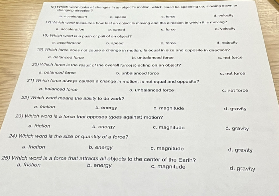 Which word looks at changes in an object's motion, which could be speeding up, slowing down or
changing direction?
a. acceferation b. speed c. force d. velocity
17) Which word measures how fast an object is moving and the direction in which it is moving?
a. acceleration b. speed c. force d. velocity
18) Which word is a push or pull of an object?
a. acceleration b. speed c. force d. velocity
19) Which force does not cause a change in motion. Is equal in size and opposite in direction?
a. balanced force b. unbalanced force c. net force
20) Which force is the result of the overall force(s) acting on an object?
a. balanced force b. unbalanced force c. net force
21) Which force always causes a change in motion. Is not equal and opposite?
a. balanced force b. unbalanced force c. net force
22) Which word means the ability to do work?
a. friction b. energy c. magnitude d. gravity
23) Which word is a force that opposes (goes against) motion?
a. friction b. energy c. magnitude d. gravity
24) Which word is the size or quantity of a force?
a. friction b. energy c. magnitude d. gravity
25) Which word is a force that attracts all objects to the center of the Earth?
a. friction b. energy c. magnitude d. gravity