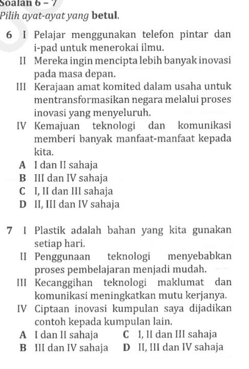 Soalan 6 - 7
Pilih ayat-ayat yang betul.
6 I Pelajar menggunakan telefon pintar dan
i-pad untuk menerokai ilmu.
II Mereka ingin mencipta lebih banyak inovasi
pada masa depan.
III Kerajaan amat komited dalam usaha untuk
mentransformasikan negara melalui proses
inovasi yang menyeluruh.
IV Kemajuan teknologi dan komunikasi
memberi banyak manfaat-manfaat kepada
kita.
A I dan II sahaja
B III dan IV sahaja
C I, II dan III sahaja
D II, III dan IV sahaja
7 I Plastik adalah bahan yang kita gunakan
setiap hari.
II Penggunaan teknologi menyebabkan
proses pembelajaran menjadi mudah.
III Kecanggihan teknologi maklumat dan
komunikasi meningkatkan mutu kerjanya.
IV Ciptaan inovasi kumpulan saya dijadikan
contoh kepada kumpulan lain.
A I dan II sahaja C I, II dan III sahaja
B III dan IV sahaja D II, III dan IV sahaja