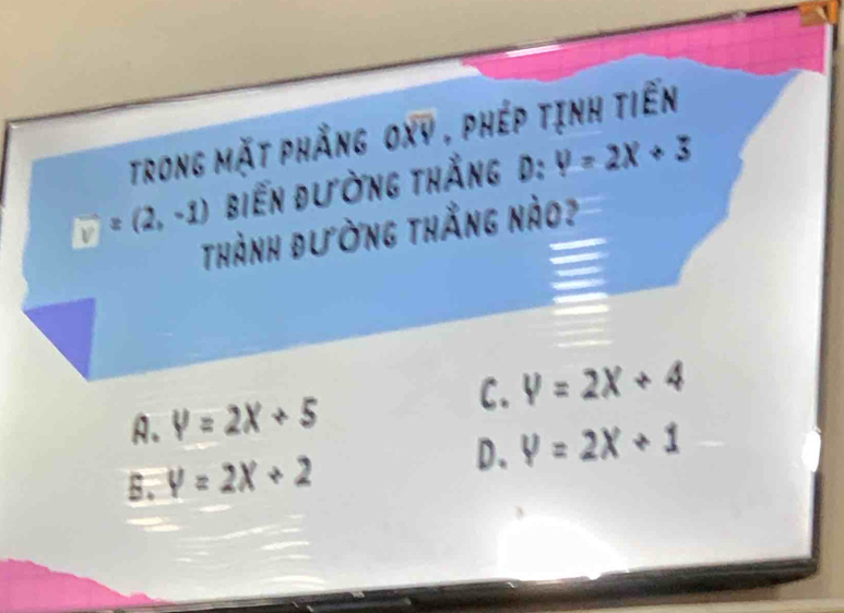 trong mặt phẳng oxy , phép tịnh tiến
v=(2,-1) biến đường thắng d: y=2x+3
Thành đường thắng nào?
C. y=2x+4
A. V=2X+5
D. y=2x+1
B. y=2x+2