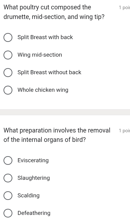 What poultry cut composed the 1 poir
drumette, mid-section, and wing tip?
Split Breast with back
Wing mid-section
Split Breast without back
Whole chicken wing
What preparation involves the removal 1 poi
of the internal organs of bird?
Eviscerating
Slaughtering
Scalding
Defeathering