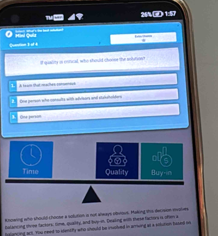 TM
26% 1:57
ect. What's the best sulution?
Mini Quiz Extoa Chamch
*
Question 3 of 4
If quality is critical, who should choose the solution?
1. A team that reaches consensus
2 One person who consults with advisors and stakeholders
3. One person
Knowing who should choose a solution is not always obvious. Making this decision involves
balancing three factors: time, quality, and buy-in. Dealing with these factors is often a
balancing act. You need to identify who should be involved in arriving at a solution based on