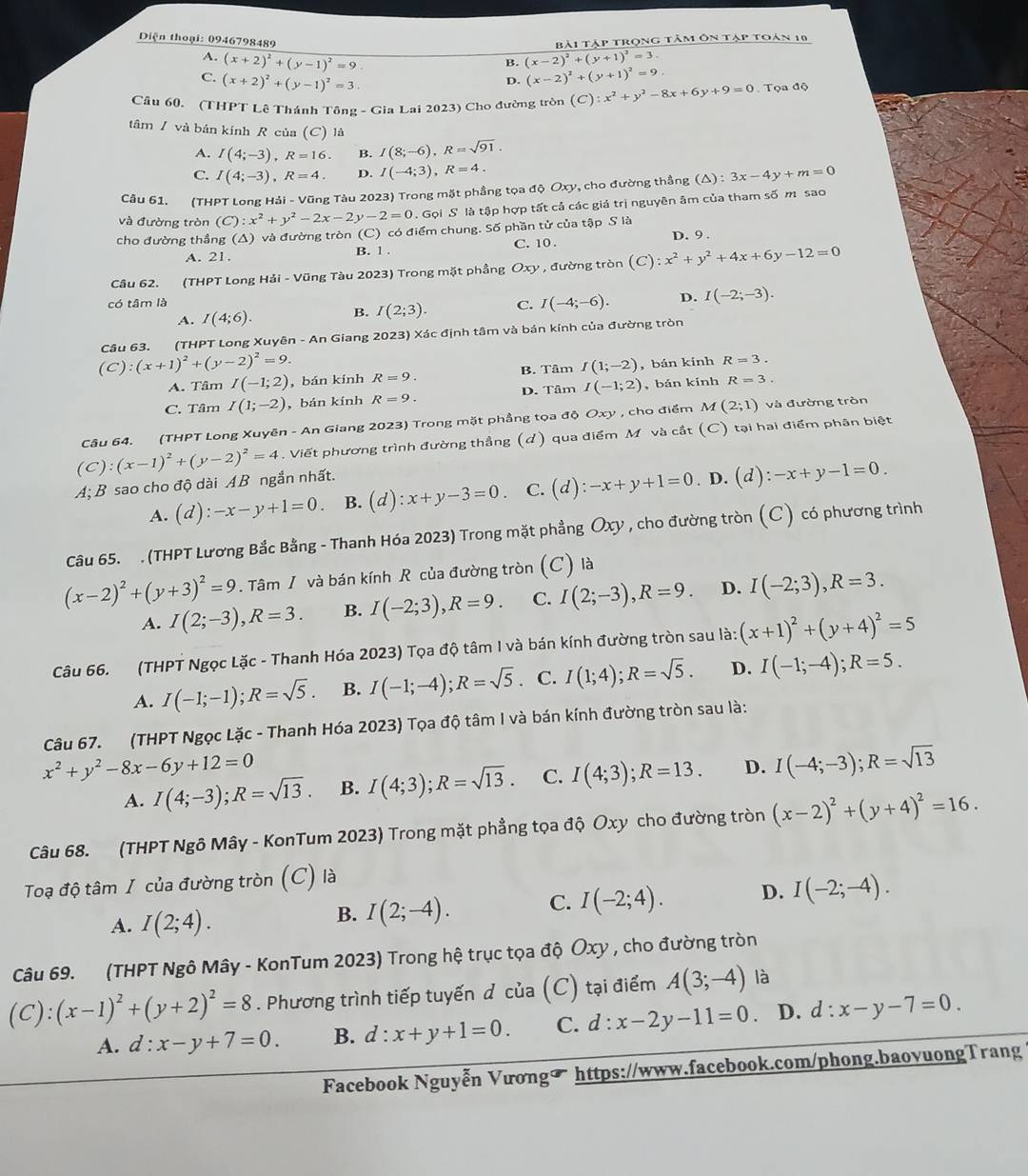 Bài tập trọng tâm ôn tập toán 10
Diện thoại: 0946798489 (x-2)^2+(y+1)^2=3
A. (x+2)^2+(y-1)^2=9
B.
C. (x+2)^2+(y-1)^2=3.
D. (x-2)^2+(y+1)^2=9.
Câu 60. (THPT Lê Thánh Tông - Gia Lai 2023) Cho đường tròn (C):x^2+y^2-8x+6y+9=0 Tọa độ
tâm / và bản kính R của (C) là
A. I(4;-3),R=16. B. I(8;-6),R=sqrt(91).
C. I(4;-3),R=4. D. I(-4;3),R=4.
Câu 61. (THPT Long Hải - Vũng Tàu 2023) Trong mặt phầng tọa độ Oxy, cho đường thắng (△ ):3x-4y+m=0
và đường tròn (C):x^2+y^2-2x-2y-2=0. Gọi S là tập hợp tất cả các giá trị nguyên âm của tham số m sao
cho đường thẳng (A) và đường tròn (C) có điểm chung. Số phần tử của tập S là
A. 21. B. 1 . C. 10 . D. 9 .
Câu 62. (THPT Long Hải - Vũng Tàu 2023) Trong mặt phầng Oxy , đường tròn (C):x^2+y^2+4x+6y-12=0
có tâm là I(-4;-6). D. I(-2;-3).
A. I(4;6). B. I(2;3). C.
Câu 63. (THPT Long Xuyên - An Giang 2023) Xác định tâm và bán kính của đường tròn
(C):(x+1)^2+(y-2)^2=9. R=9.
A. Tâm I(-1;2) , bán kính B. Tâm I(1;-2) , bán kính R=3.
C. Tâm I(1;-2) , bán kính R=9. D. Tâm I(-1;2) , bán kính R=3.
Câu 64. (THPT Long Xuyên - An Giang 2023) Trong mặt phầng tọa độ Oxy , cho điểm M(2;1) và đường tròn
(C):(x-1)^2+(y-2)^2=4. Viết phương trình đường thẳng (d) qua điểm M và cắt (C) tại hai điểm phân biệt
A; B sao cho độ dài AB ngắn nhất.
A. (d):-x-y+1=0 B. (d):x+y-3=0 C. (d):-x+y+1=0. D. (d):-x+y-1=0.
Câu 65. , (THPT Lương Bắc Bằng - Thanh Hóa 2023) Trong mặt phẳng Oxy , cho đường tròn (C) có phương trình
(x-2)^2+(y+3)^2=9. Tâm / và bán kính R của đường tròn (C) là
A. I(2;-3),R=3. B. I(-2;3),R=9. C. I(2;-3),R=9. D. I(-2;3),R=3.
Câu 66. (THPT Ngọc Lặc - Thanh Hóa 2023) Tọa độ tâm I và bán kính đường tròn sau là: (x+1)^2+(y+4)^2=5
A. I(-1;-1);R=sqrt(5). B. I(-1;-4);R=sqrt(5). C. I(1;4);R=sqrt(5). D. I(-1;-4);R=5.
Câu 67. (THPT Ngọc Lặc - Thanh Hóa 2023) Tọa độ tâm I và bán kính đường tròn sau là:
x^2+y^2-8x-6y+12=0
A. I(4;-3);R=sqrt(13). B. I(4;3);R=sqrt(13). C. I(4;3);R=13. D. I(-4;-3);R=sqrt(13)
Câu 68. (THPT Ngô Mây - KonTum 2023) Trong mặt phẳng tọa độ Oxy cho đường tròn (x-2)^2+(y+4)^2=16.
Toạ độ tâm I của đường tròn (C) là
A. I(2;4).
B. I(2;-4). C. I(-2;4). D. I(-2;-4).
Câu 69. (THPT Ngô Mây - KonTum 2023) Trong hệ trục tọa độ Ôxy , cho đường tròn
(C):(x-1)^2+(y+2)^2=8. Phương trình tiếp tuyến đ của (C) tại điểm A(3;-4) là
A. d:x-y+7=0. B. d:x+y+1=0. C. d:x-2y-11=0 D. d:x-y-7=0.
Facebook Nguyễn Vươngü https://www.facebook.com/phong.baovuongTrang