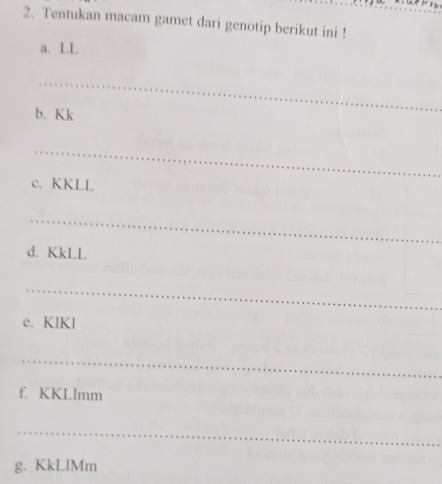 Tentukan macam gamet dari genotip berikut ini ! 
a. LL 
_ 
b. Kk
_ 
c. KKLL
_ 
d. KkLL
_ 
e. KIKl
_ 
f. KKLlmm
_ 
g. KkLlMm