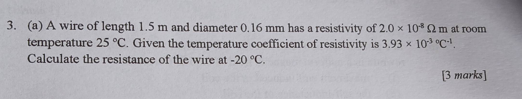 A wire of length 1.5 m and diameter 0.16 mm has a resistivity of 2.0* 10^(-8)Omega m at room 
temperature 25°C. Given the temperature coefficient of resistivity is 3.93* 10^((-3)°C^-1). 
Calculate the resistance of the wire at -20°C. 
[3 marks]