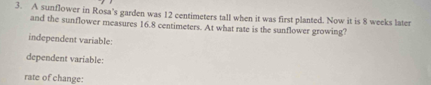 A sunflower in Rosa’s garden was 12 centimeters tall when it was first planted. Now it is 8 weeks later 
and the sunflower measures 16.8 centimeters. At what rate is the sunflower growing? 
independent variable: 
dependent variable: 
rate of change: