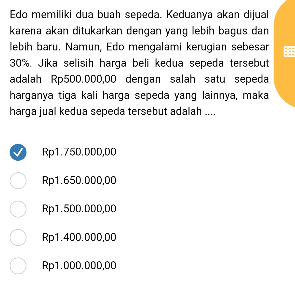 Edo memiliki dua buah sepeda. Keduanya akan dijual
karena akan ditukarkan dengan yang lebih bagus dan
lebih baru. Namun, Edo mengalami kerugian sebesar
30%. Jika selisih harga beli kedua sepeda tersebut
adalah Rp500.000,00 dengan salah satu sepeda
harganya tiga kali harga sepeda yang lainnya, maka
harga jual kedua sepeda tersebut adalah ....
Rp1.750.000,00
Rp1.650.000,00
Rp1.500.000,00
Rp1.400.000,00
Rp1.000.000,00