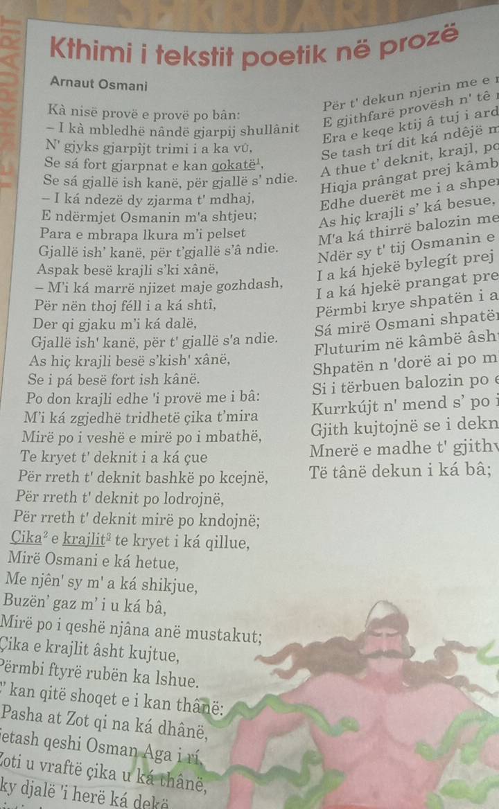 Khimi i tekstit poetik në prozë
Arnaut Osmani
Për t' dekun njerin me er
Kà nisë provë e provë po bân:
E gjithfarë provësh n' tê  
Era e keqe ktij â tuj i ard
- I kà mbledhë nândë gjarpij shullânit
N' gjyks gjarpîjt trimi i a ka vû,
Se tash trí dit ká ndêjë m
Se sá fort gjarpnat e kan qokatë',
A thue t’ deknit, krajl, po
Hiqja prângat prej kâmb
Se sá gjallë ish kanë, për gjallë s' ndie.
- I ká ndezë dy zjarma t' mdhaj,
Edhe duerët me i a shper
E ndërmjet Osmanin m'a shtjeu;
As hiç krajli s’ ká besue,
Para e mbrapa lkura m’i pelset
M'a ká thirrë balozin me
Gallë ish' kanë, për t’gjallë s’â ndie.
Ndër sy t' tij Osmanin e
Aspak besë krajli s’ki xânë,
I a ká hjekë bylegít prej
I a ká hjekë prangat pre
- Mi ká marrë njizet maje gozhdash,
Për nën thoj féll i a ká shtî,
Prmbi krye shpatën i a
Der qi gjaku m'i ká dalë,
Sá mirë Osmani shpatër
Gallë ish' kanë, për t' gjallë s'a ndie.
Fluturim në kâmbë âsh
As hiç krajli besë s’kish' xânë,
Shpatën n 'dorë ai po m
Se i pá besë fort ish kânë.
Po don krajli edhe 'i provë me i bâ: Si i tërbuen balozin po é
Mi ká zgjedhë tridhetë çika t’mira Kurrkújt n' mend S' po 
Mirë po i veshë e mirë po i mbathë, Gith kujtojnë se i dekn
Te kryet t' deknit i a ká çue Mnerë e madhe t' gjithv
Për rreth t' deknit bashkë po kcejnë,  Tế tânë dekun i ká bâ;
Për rreth t' deknit po lodrojnë,
Për rreth t' deknit mirë po kndojnë;
Cika² e krajlit² te kryet i ká qillue,
Mirë Osmani e ká hetue,
Me njên' sy m' a ká shikjue,
Buzën' gaz m' i u ká bâ,
Mirë po i qeshë njâna anë mustakut;
Çika e krajlit âsht kujtue,
Përmbi ftyrë rubën ka lshue.
' kan qitë shoqet e i kan thânë:
Pasha at Zot qi na ká dhânë,
Jetash qeshi Osman Aga i rí
Zoti u vraftë çika u ká thânë,
ky djalë 'i herë ká dekë