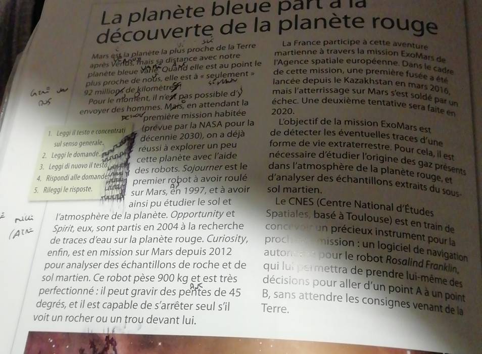 La planète bleue part à la
découverte de la planète rouge
Mars est la planète la plus proche de la Terre La France participe à cette aventure
a près v ends, mais sa distance avec notre
martienne à travers la mission ExoMars de
planète bleue và le Quand elle est au point le l'Agence spatiale européenne. Dans le cadre
plus proche de nous, elle est à « seylement » de cette mission, une première fusée a été
lancée depuis le Kazakhstan en mars 2016.
92 millions de kilomètre
Pour le moment, il n'est pas possible d'y mais l'atterrissage sur Mars s'est soldé par un
envoyer des hommes. Mais, en attendant la échec. Une deuxième tentative sera faite en
première mission habitée 2020.
1. Leggi il testo e concentrati (prêvue par la NASA pour la L'objectif de la mission ExoMars est
sul senso generale. décennie 2030), on a déjà de détecter les éventuelles traces d'une
2. Leggi le domande.  éussi à explorer un peu forme de vie extraterrestre. Pour cela, il est
3. Leggi di nuovo il testo       cette planète avec l'aide nécessaire d'étudier l'origine des gaz présents
4. Rispondi alle domande   des robots. Sojourner est le dans l'atmosphère de la planète rouge, et
premier robot à avoir roulé d'analyser des échantillons extraits du sous 
5. Rileggi le risposte. sur Mars, en 1997, et à avoir sol martien.
ainsi pu étudier le sol et  Le CNES (Centre National d'Études
l'atmosphère de la planète. Opportunity et Spatiales, basé à Toulouse) est en train de
Spirit, eux, sont partis en 2004 à la recherche concevoir un précieux instrument pour la
de traces d'eau sur la planète rouge. Curiosity, proch   mission : un logiciel de navigation
enfin, est en mission sur Mars depuis 2012 autone ee pour le robot Rosalind Franklin.
pour analyser des échantillons de roche et de qui lui permettra de prendre lui-même des
sol martien. Ce robot pèse 900 kg et est très décisions pour aller d'un point à à un point
perfectionné : il peut gravir des pentes de 45 B, sans attendre les consignes venant de la
degrés, et il est capable de s'arrêter seul s'il Terre.
voit un rocher ou un trou devant lui.