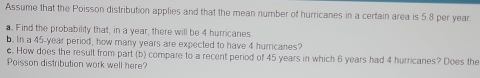 Assume that the Poisson distribution applies and that the mean number of hurricanes in a certain area is 5.8 per year
a. Find the probability that, in a year, there will be 4 hurricanes 
b. In a 45-year period, how many years are expected to have 4 hurricanes? 
c. How does the result from part (b) compare to a recent period of 45 years in which 6 years had 4 hurricanes? Does the 
Poisson distribution work well here?