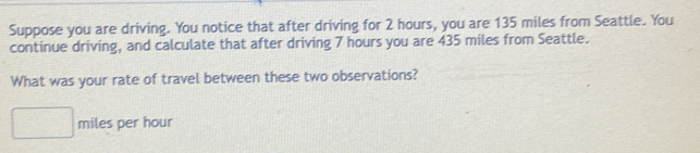 Suppose you are driving. You notice that after driving for 2 hours, you are 135 miles from Seattle. You 
continue driving, and calculate that after driving 7 hours you are 435 miles from Seattle. 
What was your rate of travel between these two observations?
miles per hour