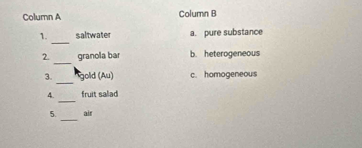 Column A Column B
_
1. saltwater a. pure substance
_
2. granola bar b. heterogeneous
_
3. gold (Au) c. homogeneous
_
4. fruit salad
_
5. air