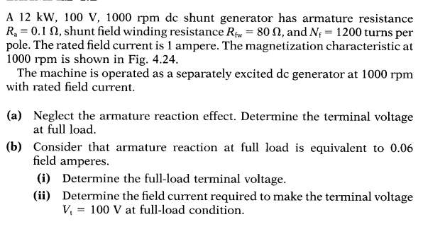 A 12 kW, 100 V, 1000 rpm dc shunt generator has armature resistance
R_a=0.1Omega , shunt field winding resistance R_fw=80Omega , and N_f=1200 turns per 
pole. The rated field current is 1 ampere. The magnetization characteristic at
1000 rpm is shown in Fig. 4.24. 
The machine is operated as a separately excited dc generator at 1000 rpm
with rated field current. 
(a) Neglect the armature reaction effect. Determine the terminal voltage 
at full load. 
(b) Consider that armature reaction at full load is equivalent to 0.06
field amperes. 
(i) Determine the full-load terminal voltage. 
(ii) Determine the field current required to make the terminal voltage
V_t=100V at full-load condition.