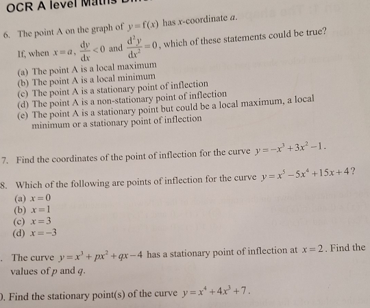 OCR A level Mt
6. The point A on the graph of y=f(x) has x-coordinate a.
If, when x=a,  dy/dx <0</tex> and  d^2y/dx^2 =0 , which of these statements could be true?
(a) The point A is a local maximum
(b) The point A is a local minimum
(c) The point A is a stationary point of inflection
(d) The point A is a non-stationary point of inflection
(e) The point A is a stationary point but could be a local maximum, a local
minimum or a stationary point of inflection
7. Find the coordinates of the point of inflection for the curve y=-x^3+3x^2-1. 
8. Which of the following are points of inflection for the curve y=x^5-5x^4+15x+4 ?
(a) x=0
(b) x=1
(c) x=3
(d) x=-3. The curve y=x^3+px^2+qx-4 has a stationary point of inflection at x=2. Find the
values of p and q.
0. Find the stationary point(s) of the curve y=x^4+4x^3+7.