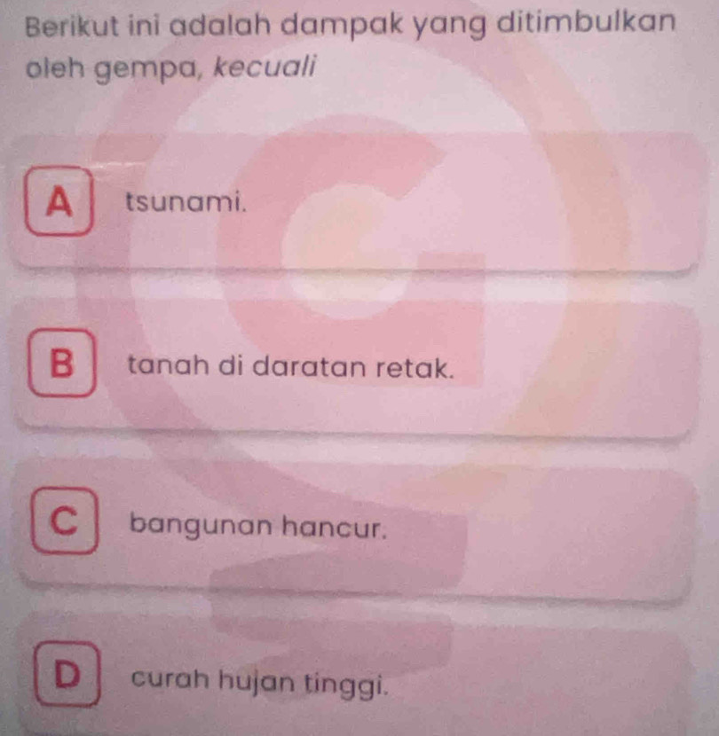 Berikut ini adalah dampak yang ditimbulkan
oleh gempa, kecuali
A tsunami.
B tanah di daratan retak.
C bangunan hancur.
Dcurah hujan tinggi.