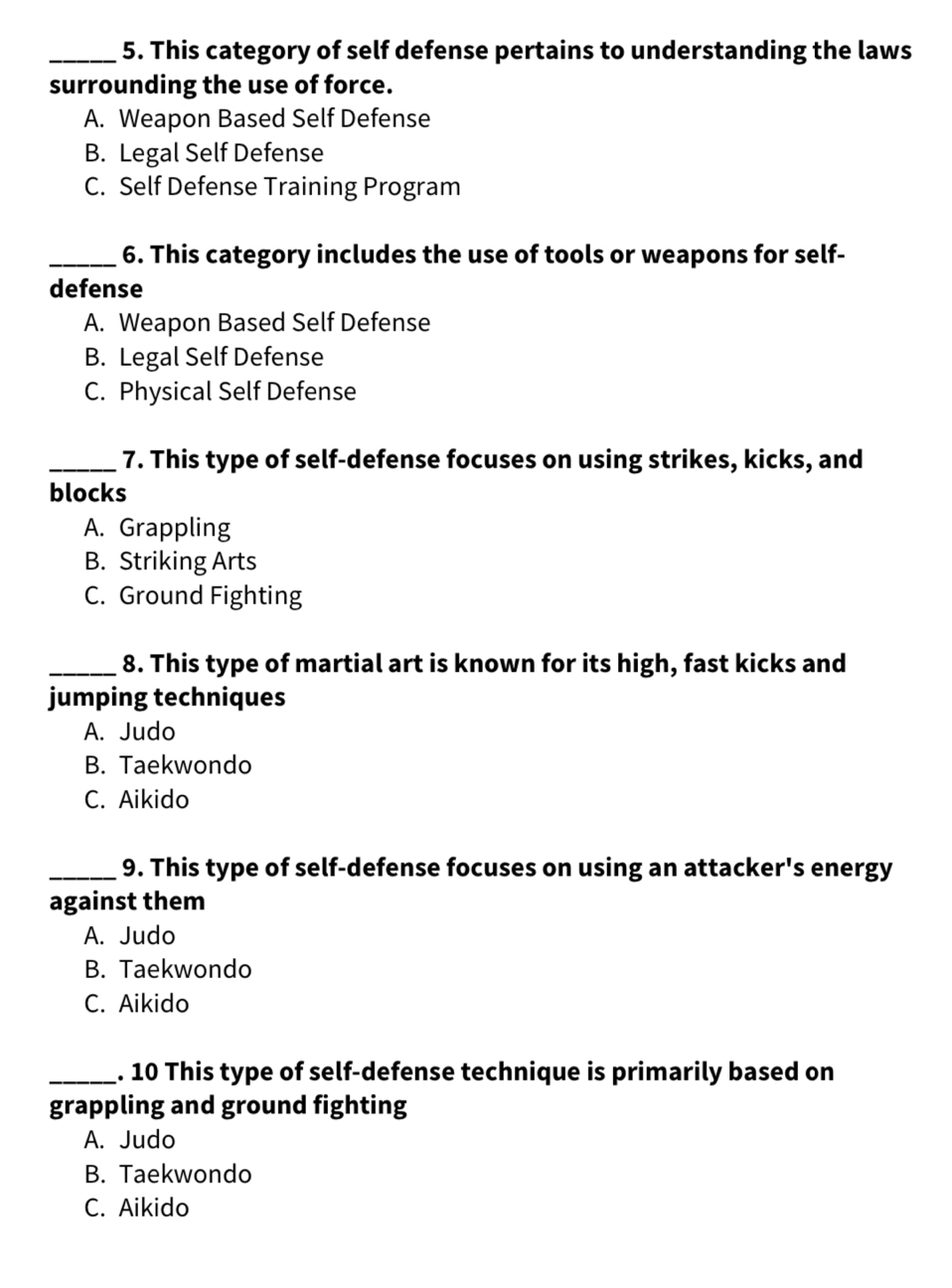 This category of self defense pertains to understanding the laws
surrounding the use of force.
A. Weapon Based Self Defense
B. Legal Self Defense
C. Self Defense Training Program
_6. This category includes the use of tools or weapons for self-
defense
A. Weapon Based Self Defense
B. Legal Self Defense
C. Physical Self Defense
_7. This type of self-defense focuses on using strikes, kicks, and
blocks
A. Grappling
B. Striking Arts
C. Ground Fighting
_8. This type of martial art is known for its high, fast kicks and
jumping techniques
A. Judo
B. Taekwondo
C. Aikido
_9. This type of self-defense focuses on using an attacker's energy
against them
A. Judo
B. Taekwondo
C. Aikido
_. 10 This type of self-defense technique is primarily based on
grappling and ground fighting
A. Judo
B. Taekwondo
C. Aikido