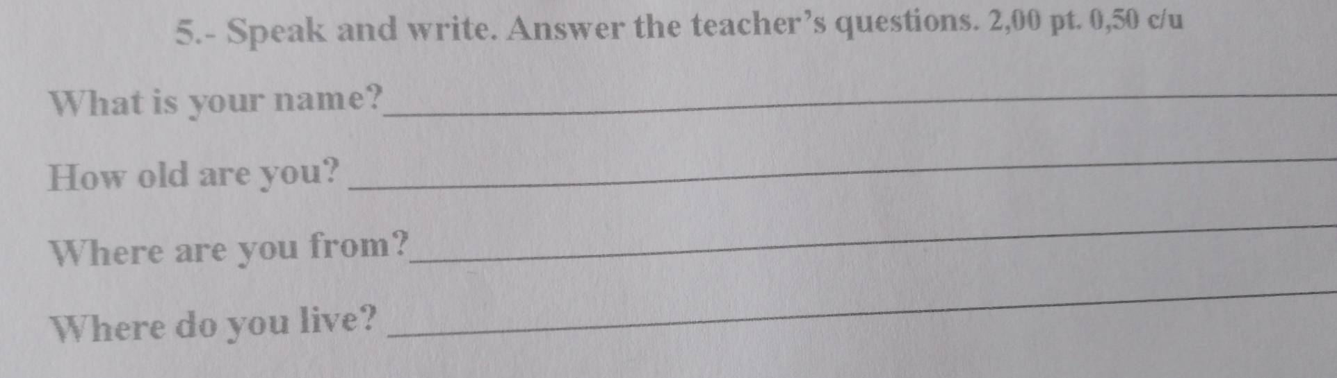 5.- Speak and write. Answer the teacher’s questions. 2,00 pt. 0,50 c/u 
What is your name?_ 
How old are you? 
_ 
Where are you from? 
_ 
Where do you live? 
_