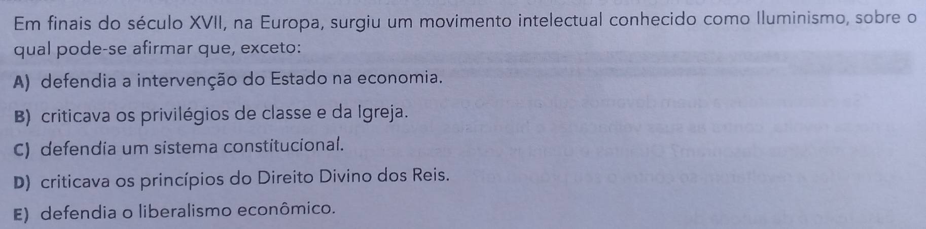 Em finais do século XVII, na Europa, surgiu um movimento intelectual conhecido como Iluminismo, sobre o
qual pode-se afirmar que, exceto:
A) defendia a intervenção do Estado na economia.
B) criticava os privilégios de classe e da Igreja.
C) defendia um sistema constitucional.
D) criticava os princípios do Direito Divino dos Reis.
E) defendia o liberalismo econômico.