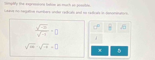 Simplify the expressions below as much as possible. 
Leave no negative numbers under radicals and no radicals in denominators.
 (sqrt(-25))/sqrt(-5) =□
 □ /□   sqrt(□ )
i
sqrt(100)· sqrt(-9)=□
×