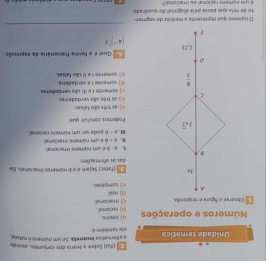 (Ifal) Sobre a teoria dos conjuntos, assinale
Unidade temática
a alternativa incorreta. Se um número é natural,
ele também é:
Números e operações a) inteiro.
b) racional.
c) irracional.
d) real.
e) complexo.
(Fatec) Sejam α e b números irracionais. Da-
das as afirmações:
1. a· b é um número irracional.
I. a+b é um número irracional.
Ⅲ. a-b pode ser um número racional.
Podemos concluir que:
a) as três são falsas.
b) as três são verdadeiras.
c) somente I e III são verdadeiras.
l) somente I é verdadeira.
e) somente I e II são falsas.
Qual é a forma fracionária da expressão
(4^(-5))^2 ?
_
O número que representa a medida do segmen-
to de reta que passa pela diagonal do quadrado
é um número racional ou irracional?